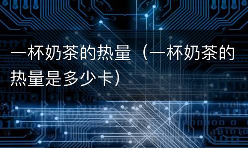 一杯奶茶的热量（一杯奶茶的热量是多少卡）