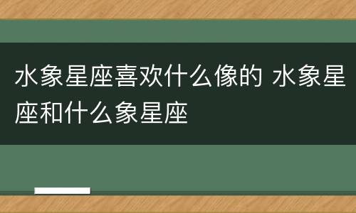水象星座喜欢什么像的 水象星座和什么象星座