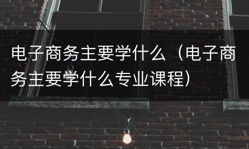 电子商务主要学什么（电子商务主要学什么专业课程）