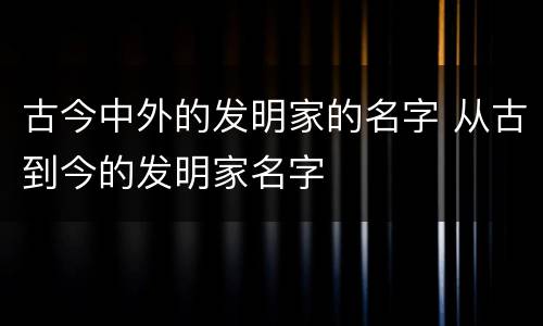 古今中外的发明家的名字 从古到今的发明家名字