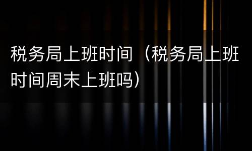 税务局上班时间（税务局上班时间周末上班吗）