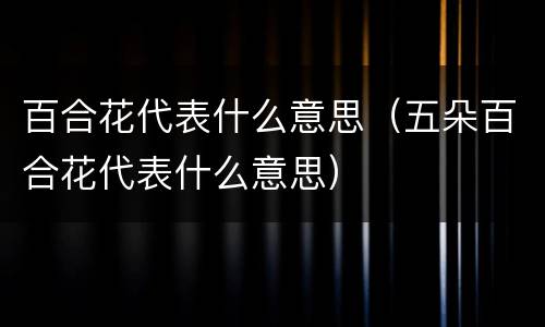 百合花代表什么意思（五朵百合花代表什么意思）