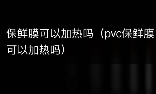 保鲜膜可以加热吗（pvc保鲜膜可以加热吗）