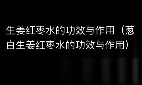 生姜红枣水的功效与作用（葱白生姜红枣水的功效与作用）