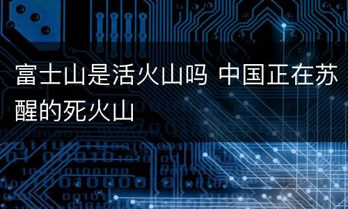 富士山是活火山吗 中国正在苏醒的死火山