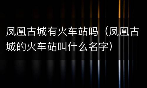 凤凰古城有火车站吗（凤凰古城的火车站叫什么名字）