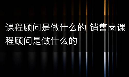 课程顾问是做什么的 销售岗课程顾问是做什么的