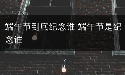 端午节到底纪念谁 端午节是纪念谁