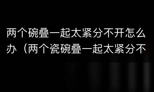 两个碗叠一起太紧分不开怎么办（两个瓷碗叠一起太紧分不开怎么办）
