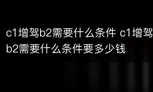 c1增驾b2需要什么条件 c1增驾b2需要什么条件要多少钱