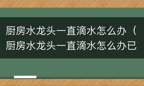 厨房水龙头一直滴水怎么办（厨房水龙头一直滴水怎么办已经关紧了还在滴）