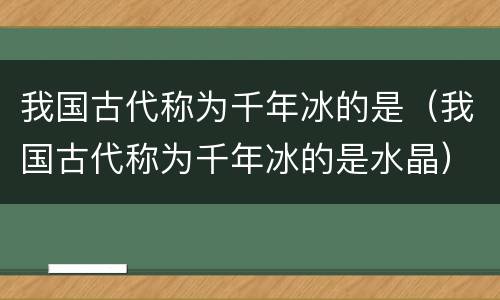 我国古代称为千年冰的是（我国古代称为千年冰的是水晶）