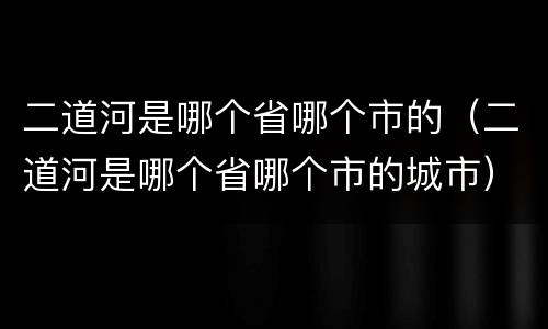 二道河是哪个省哪个市的（二道河是哪个省哪个市的城市）