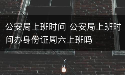 公安局上班时间 公安局上班时间办身份证周六上班吗