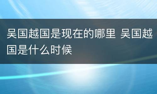 吴国越国是现在的哪里 吴国越国是什么时候