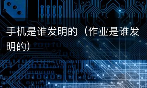 手机是谁发明的（作业是谁发明的）