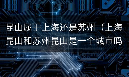 昆山属于上海还是苏州（上海昆山和苏州昆山是一个城市吗）