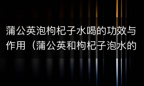 蒲公英泡枸杞子水喝的功效与作用（蒲公英和枸杞子泡水的功效）