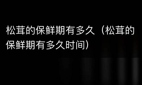 松茸的保鲜期有多久（松茸的保鲜期有多久时间）