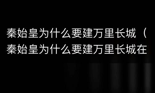 秦始皇为什么要建万里长城（秦始皇为什么要建万里长城在北京）