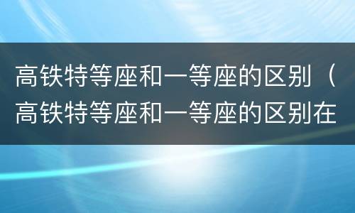 高铁特等座和一等座的区别（高铁特等座和一等座的区别在哪里）
