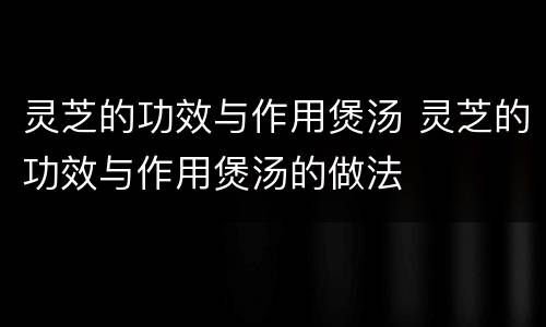 灵芝的功效与作用煲汤 灵芝的功效与作用煲汤的做法