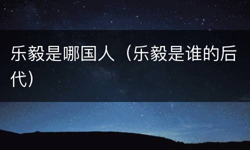 乐毅是哪国人（乐毅是谁的后代）