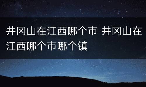 井冈山在江西哪个市 井冈山在江西哪个市哪个镇