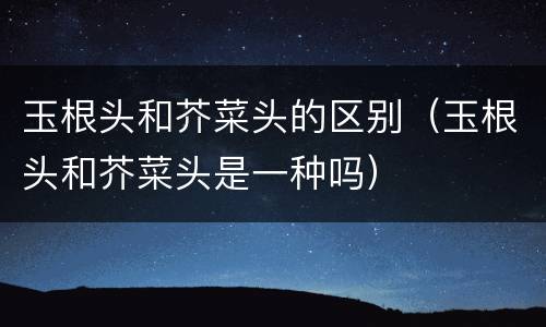 玉根头和芥菜头的区别（玉根头和芥菜头是一种吗）