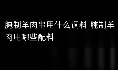 腌制羊肉串用什么调料 腌制羊肉用哪些配料