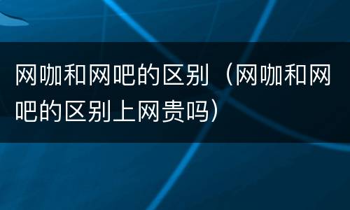 网咖和网吧的区别（网咖和网吧的区别上网贵吗）