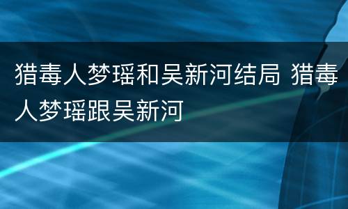 猎毒人梦瑶和吴新河结局 猎毒人梦瑶跟吴新河