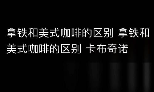 拿铁和美式咖啡的区别 拿铁和美式咖啡的区别 卡布奇诺