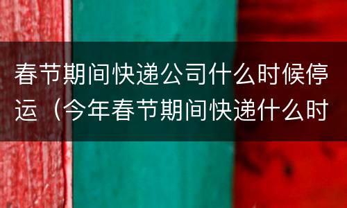 春节期间快递公司什么时候停运（今年春节期间快递什么时候停运）