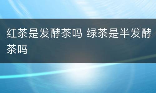 红茶是发酵茶吗 绿茶是半发酵茶吗