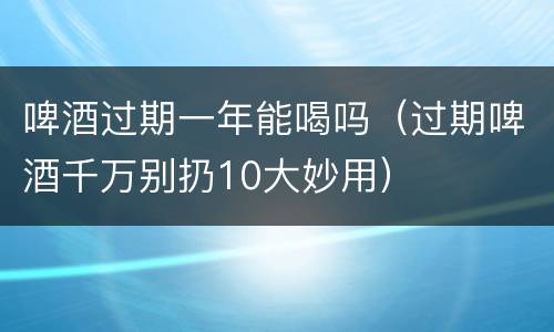 啤酒过期一年能喝吗（过期啤酒千万别扔10大妙用）