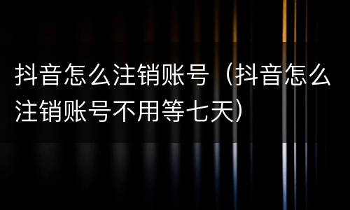 抖音怎么注销账号（抖音怎么注销账号不用等七天）