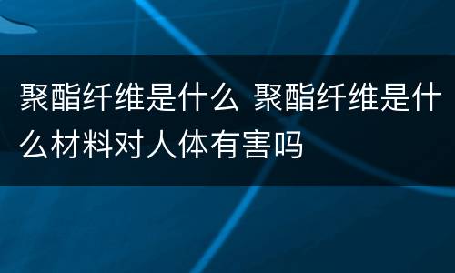 聚酯纤维是什么 聚酯纤维是什么材料对人体有害吗