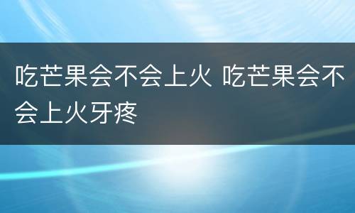 吃芒果会不会上火 吃芒果会不会上火牙疼