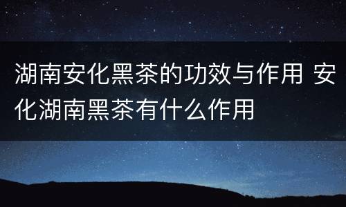 湖南安化黑茶的功效与作用 安化湖南黑茶有什么作用