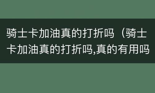 骑士卡加油真的打折吗（骑士卡加油真的打折吗,真的有用吗,进群）
