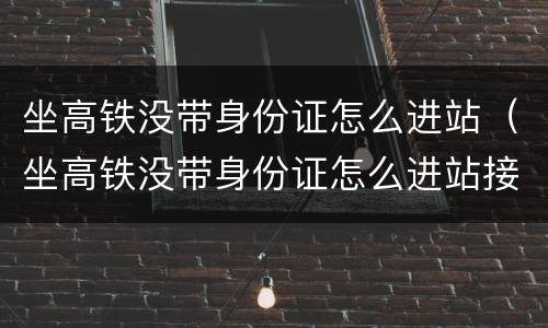 坐高铁没带身份证怎么进站（坐高铁没带身份证怎么进站接人）