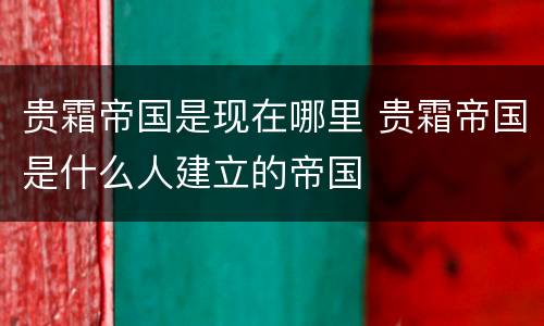 贵霜帝国是现在哪里 贵霜帝国是什么人建立的帝国