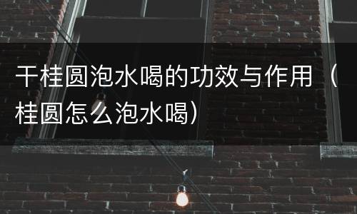 干桂圆泡水喝的功效与作用（桂圆怎么泡水喝）