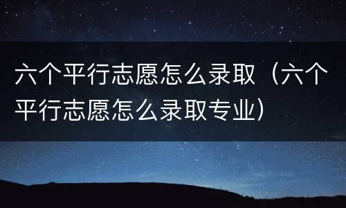 六个平行志愿怎么录取（六个平行志愿怎么录取专业）