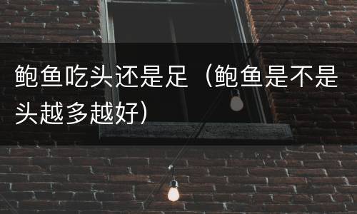 鲍鱼吃头还是足（鲍鱼是不是头越多越好）