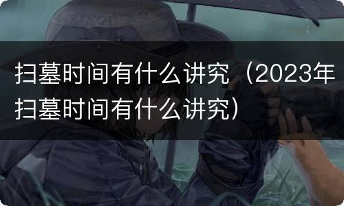 扫墓时间有什么讲究（2023年扫墓时间有什么讲究）