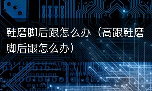 鞋磨脚后跟怎么办（高跟鞋磨脚后跟怎么办）