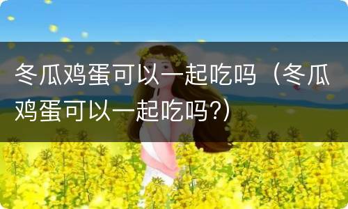 冬瓜鸡蛋可以一起吃吗（冬瓜鸡蛋可以一起吃吗?）