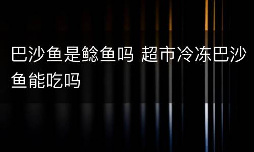 巴沙鱼是鲶鱼吗 超市冷冻巴沙鱼能吃吗